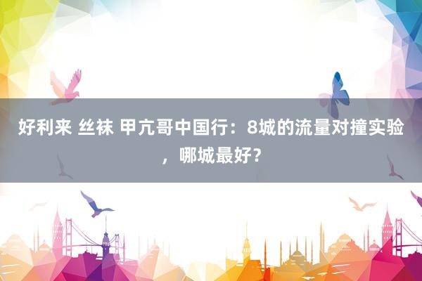 好利来 丝袜 甲亢哥中国行：8城的流量对撞实验，哪城最好？