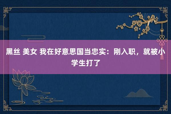 黑丝 美女 我在好意思国当忠实：刚入职，就被小学生打了