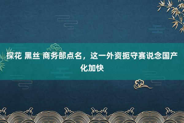 探花 黑丝 商务部点名，这一外资扼守赛说念国产化加快