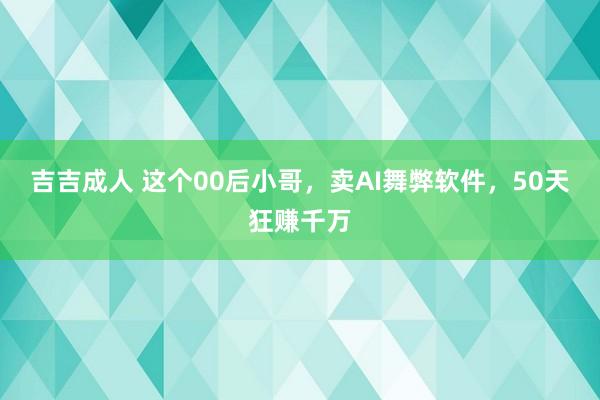 吉吉成人 这个00后小哥，卖AI舞弊软件，50天狂赚千万